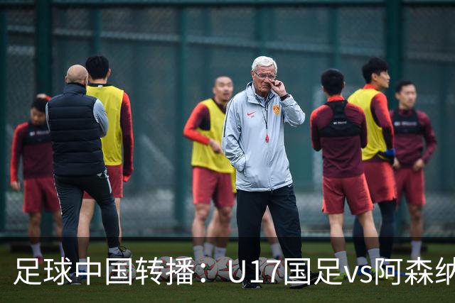 足球中国转播：U17国足vs阿森纳U17，万项、帅惟浩、李钧鹏缺阵